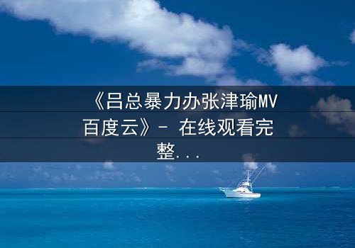 《吕总暴力办张津瑜MV百度云》- 在线观看完整无删 - 揭秘权力与欲望的终极对决