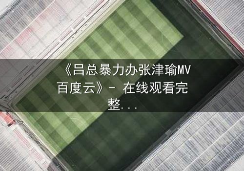 《吕总暴力办张津瑜MV百度云》- 在线观看完整无删 - 揭秘权力背后的情感风暴