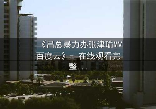 《吕总暴力办张津瑜MV百度云》- 在线观看完整无删 - 揭秘权力与欲望的终极对决