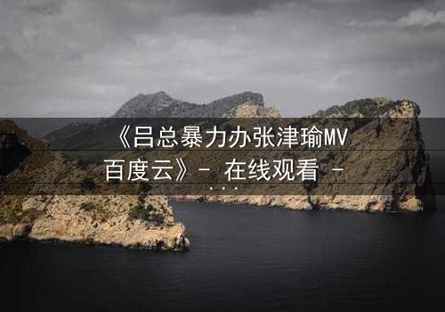 《吕总暴力办张津瑜MV百度云》- 在线观看 - 当权力与欲望交织的黑暗漩涡