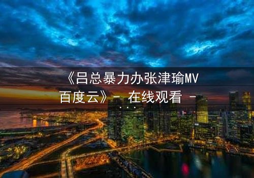 《吕总暴力办张津瑜MV百度云》- 在线观看 - 揭秘权力背后的情感风暴