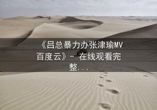 《吕总暴力办张津瑜MV百度云》- 在线观看完整版 - 揭秘权力与欲望的终极对决