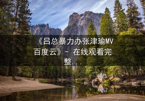 《吕总暴力办张津瑜MV百度云》- 在线观看完整无删 - 揭秘权力与欲望的终极对决