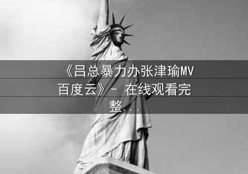 《吕总暴力办张津瑜MV百度云》- 在线观看完整无删 - 揭开权力与欲望的终极对决