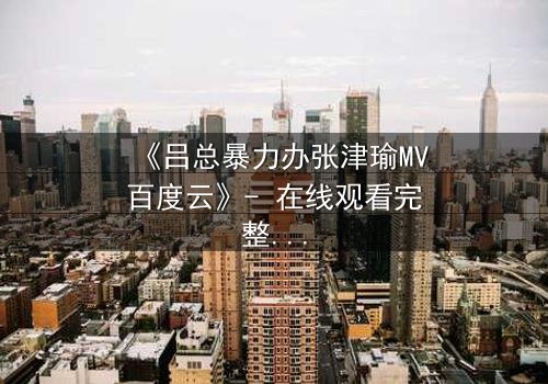 《吕总暴力办张津瑜MV百度云》- 在线观看完整无删 - 揭秘权力与欲望的黑暗漩涡