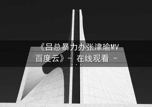 《吕总暴力办张津瑜MV百度云》- 在线观看 - 揭秘权力背后的黑暗交易