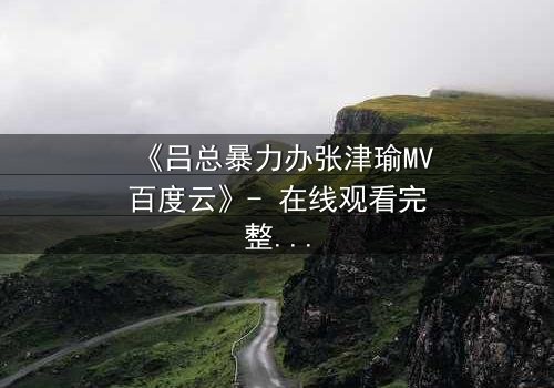 《吕总暴力办张津瑜MV百度云》- 在线观看完整无删 - 揭秘权力与欲望的终极对决