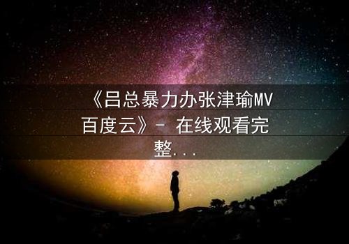《吕总暴力办张津瑜MV百度云》- 在线观看完整无删 - 揭秘权力与欲望的终极对决