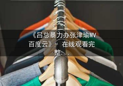 《吕总暴力办张津瑜MV百度云》- 在线观看完整无删 - 揭秘权力与欲望的黑暗漩涡