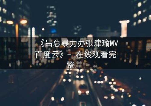 《吕总暴力办张津瑜MV百度云》- 在线观看完整无删 - 揭秘权力与欲望的致命纠缠