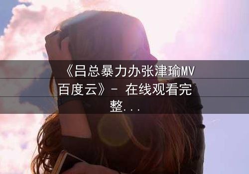 《吕总暴力办张津瑜MV百度云》- 在线观看完整无删 - 揭秘权力与情感的黑暗漩涡