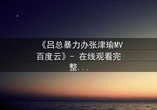 《吕总暴力办张津瑜MV百度云》- 在线观看完整无删 - 揭秘权力与欲望的终极对决