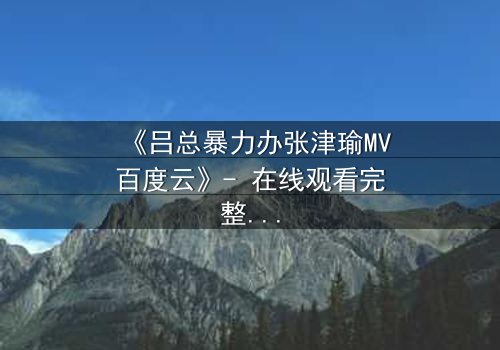 《吕总暴力办张津瑜MV百度云》- 在线观看完整无删 - 揭秘权力与情感的终极博弈