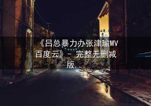 《吕总暴力办张津瑜MV百度云》- 完整无删减版 - 揭秘幕后惊天内幕!
