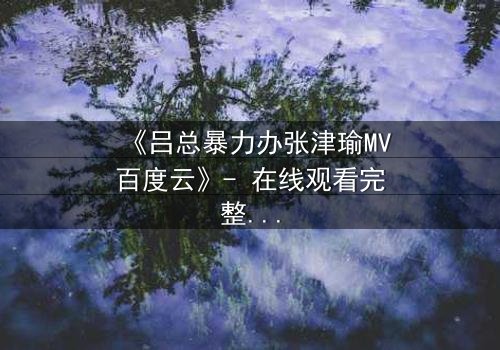 《吕总暴力办张津瑜MV百度云》- 在线观看完整无删 - 揭秘权力与欲望的终极对决