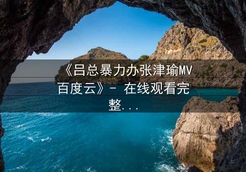 《吕总暴力办张津瑜MV百度云》- 在线观看完整无删 - 揭秘权力与欲望的终极对决