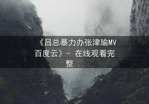 《吕总暴力办张津瑜MV百度云》- 在线观看完整无删 - 揭秘权力与欲望的终极对决