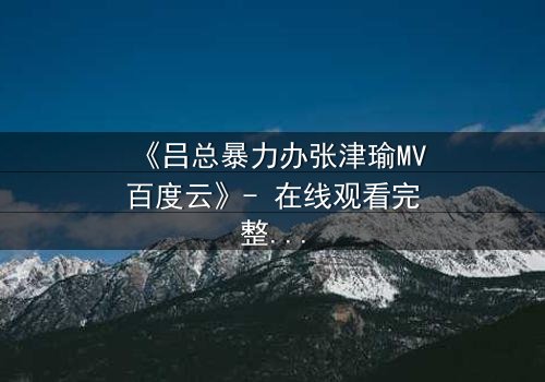《吕总暴力办张津瑜MV百度云》- 在线观看完整无删 - 揭秘幕后黑幕与情感纠葛