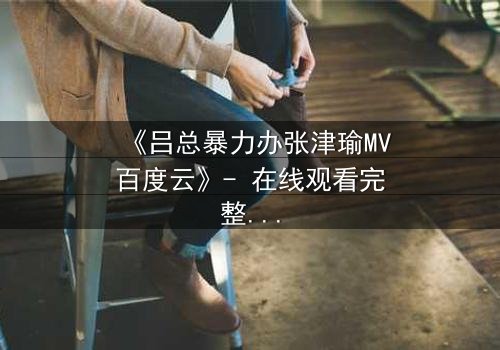 《吕总暴力办张津瑜MV百度云》- 在线观看完整无删 - 揭秘权力与欲望的终极对决