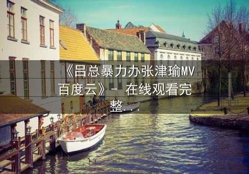 《吕总暴力办张津瑜MV百度云》- 在线观看完整版 - 揭秘权力背后的黑暗交易