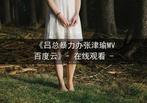 《吕总暴力办张津瑜MV百度云》- 在线观看 - 当权力与爱情碰撞出致命火花