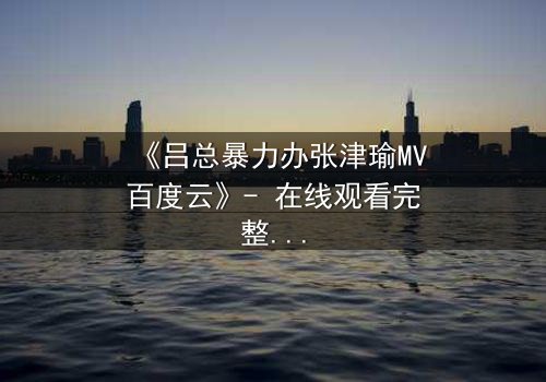 《吕总暴力办张津瑜MV百度云》- 在线观看完整无删 - 揭秘权力背后的惊悚真相