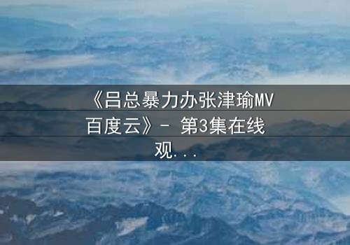 《吕总暴力办张津瑜MV百度云》- 第3集在线观看 - 揭秘背后隐藏的惊天秘密
