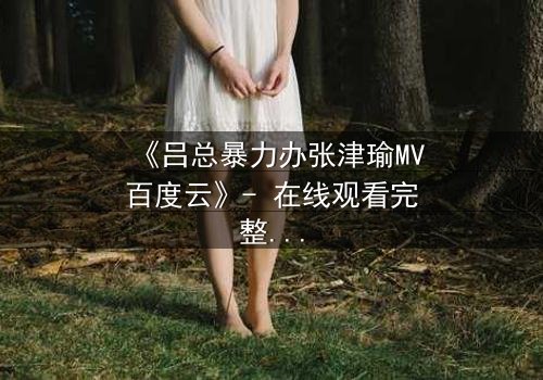 《吕总暴力办张津瑜MV百度云》- 在线观看完整无删 - 揭秘幕后黑幕与人性挣扎