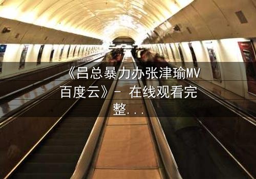 《吕总暴力办张津瑜MV百度云》- 在线观看完整版 - 揭秘权力与欲望的终极对决