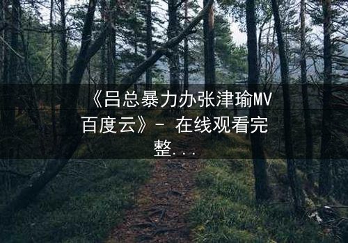 《吕总暴力办张津瑜MV百度云》- 在线观看完整无删 - 揭秘幕后黑幕与情感纠葛