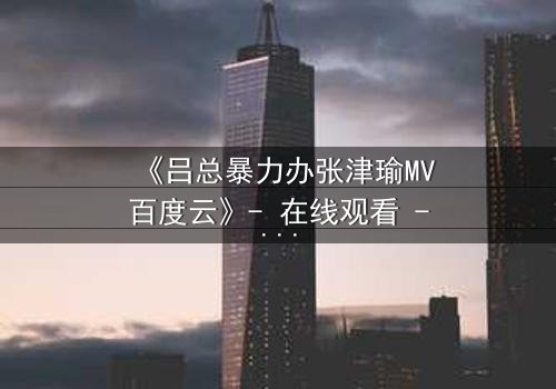 《吕总暴力办张津瑜MV百度云》- 在线观看 - 揭秘幕后黑幕与情感纠葛