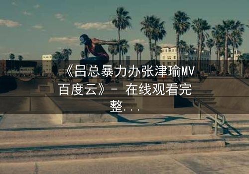 《吕总暴力办张津瑜MV百度云》- 在线观看完整无删 - 揭秘幕后黑幕与情感纠葛