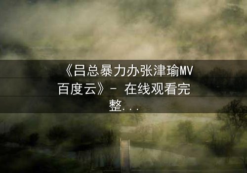 《吕总暴力办张津瑜MV百度云》- 在线观看完整无删 - 揭秘权力与欲望的终极对决