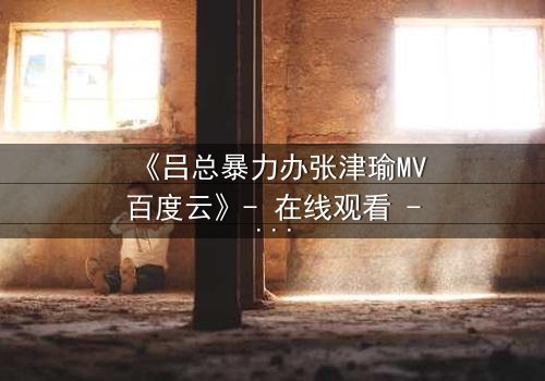 《吕总暴力办张津瑜MV百度云》- 在线观看 - 当权力与欲望交织,谁能逃脱这场风暴?