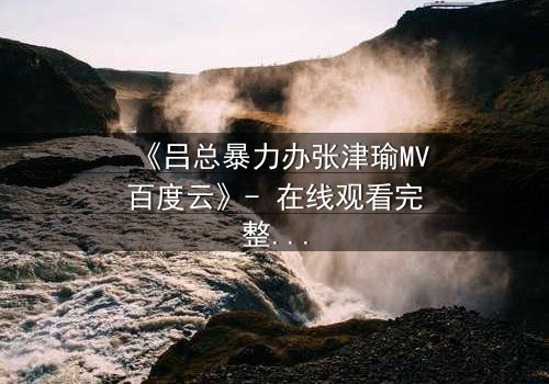 《吕总暴力办张津瑜MV百度云》- 在线观看完整无删 - 揭秘权力与欲望的终极对决