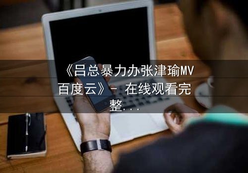 《吕总暴力办张津瑜MV百度云》- 在线观看完整无删 - 揭秘权力与欲望的终极对决