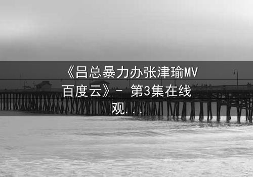 《吕总暴力办张津瑜MV百度云》- 第3集在线观看 - 揭秘权力背后的黑暗交易