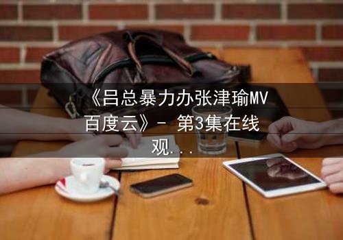 《吕总暴力办张津瑜MV百度云》- 第3集在线观看 - 揭秘权力与欲望的终极对决