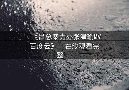 《吕总暴力办张津瑜MV百度云》- 在线观看完整无删 - 揭秘权力与欲望的终极对决