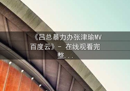 《吕总暴力办张津瑜MV百度云》- 在线观看完整无删 - 揭秘权力与欲望的致命纠缠