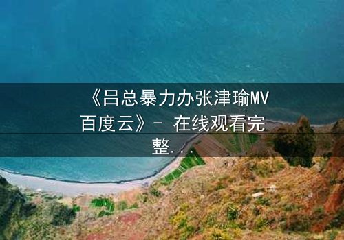 《吕总暴力办张津瑜MV百度云》- 在线观看完整无删 - 揭秘权力与欲望的终极对决