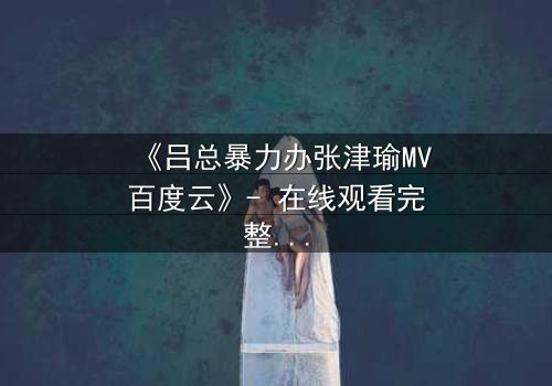 《吕总暴力办张津瑜MV百度云》- 在线观看完整无删 - 揭秘权力与情感的终极博弈