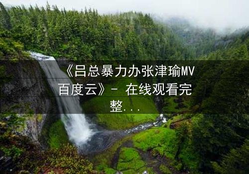 《吕总暴力办张津瑜MV百度云》- 在线观看完整无删 - 一场权力与欲望的致命博弈