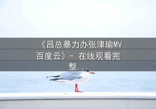 《吕总暴力办张津瑜MV百度云》- 在线观看完整无删 - 揭秘权力与情感的致命纠缠