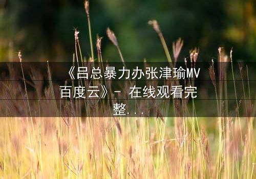 《吕总暴力办张津瑜MV百度云》- 在线观看完整无删 - 揭秘权力与欲望的终极对决