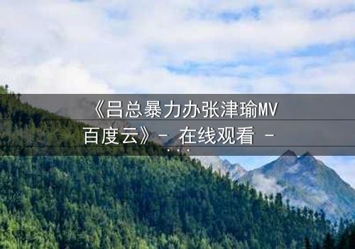 《吕总暴力办张津瑜MV百度云》- 在线观看 - 当权力与爱情碰撞,谁将主宰命运?