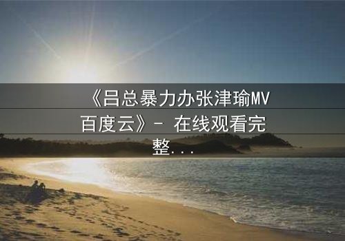 《吕总暴力办张津瑜MV百度云》- 在线观看完整无删 - 揭秘权力与欲望的终极对决