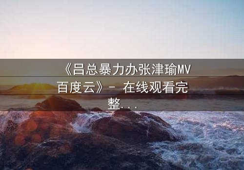 《吕总暴力办张津瑜MV百度云》- 在线观看完整无删 - 揭秘权力与情感的黑暗漩涡
