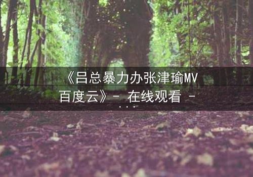 《吕总暴力办张津瑜MV百度云》- 在线观看 - 当权力与欲望交织,谁将主宰命运?